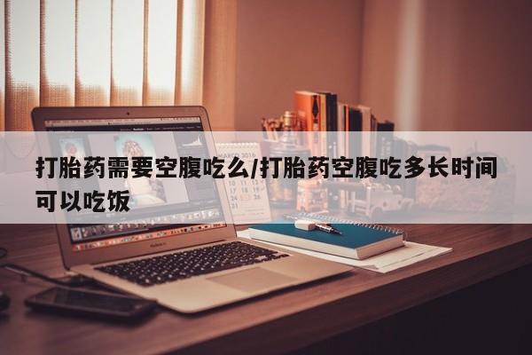 推荐个卖打胎药的联系方式，打胎药需要空腹吃么/打胎药空腹吃多长时间可以吃饭