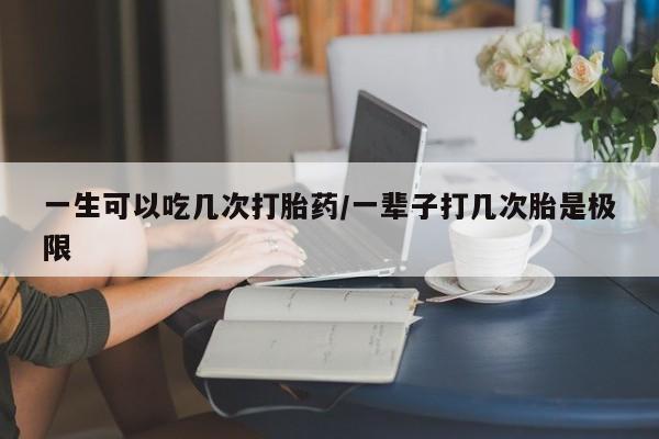 推荐个卖打胎药的联系方式，一生可以吃几次打胎药/一辈子打几次胎是极限
