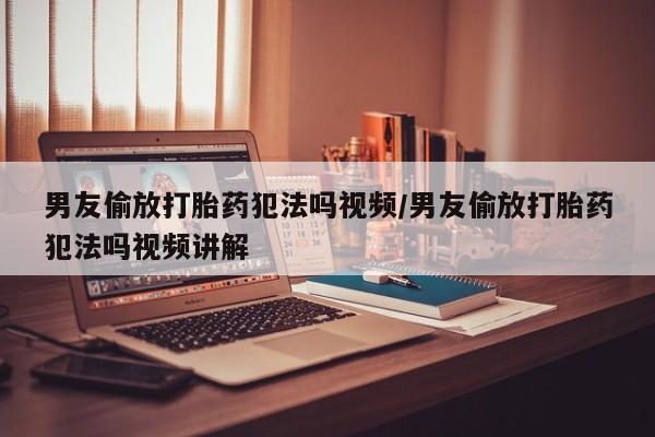 推荐个卖打胎药的联系方式，男友偷放打胎药犯法吗视频/男友偷放打胎药犯法吗视频讲解