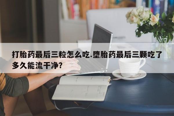 推荐个卖打胎药的联系方式，打胎药最后三粒怎么吃.堕胎药最后三颗吃了多久能流干净？