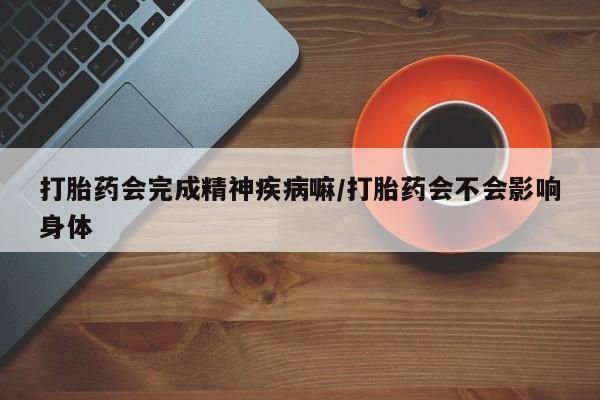 推荐个卖打胎药的联系方式，打胎药会完成精神疾病嘛/打胎药会不会影响身体