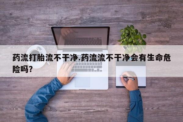 推荐个卖打胎药的联系方式，药流打胎流不干净.药流流不干净会有生命危险吗？