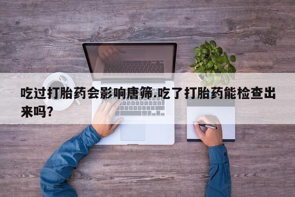 推荐个卖打胎药的联系方式，吃过打胎药会影响唐筛.吃了打胎药能检查出来吗？