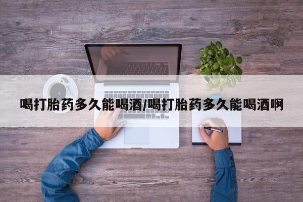 推荐个卖打胎药的联系方式，喝打胎药多久能喝酒/喝打胎药多久能喝酒啊