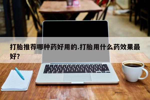 推荐个卖打胎药的联系方式，打胎推荐哪种药好用的.打胎用什么药效果最好？