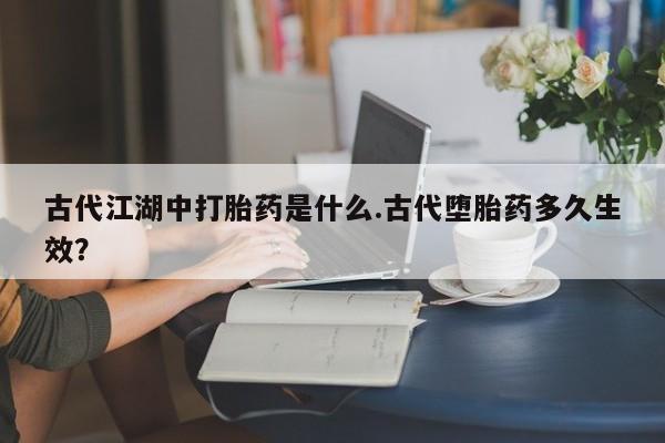 推荐个卖打胎药的联系方式，古代江湖中打胎药是什么.古代堕胎药多久生效？