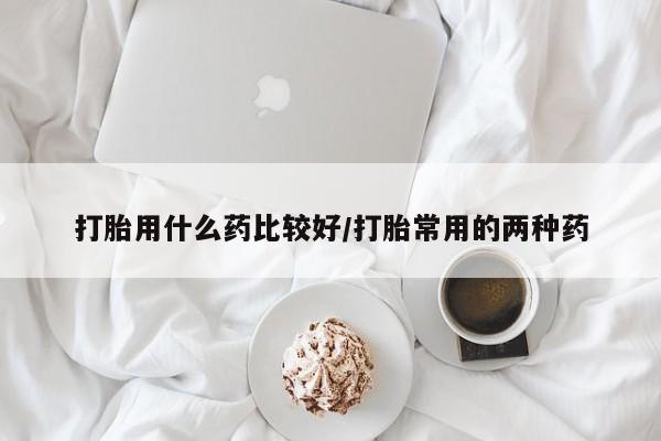 推荐个卖打胎药的联系方式，打胎用什么药比较好/打胎常用的两种药
