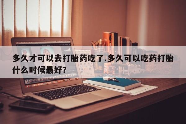 推荐个卖打胎药的联系方式，多久才可以去打胎药吃了.多久可以吃药打胎什么时候最好？