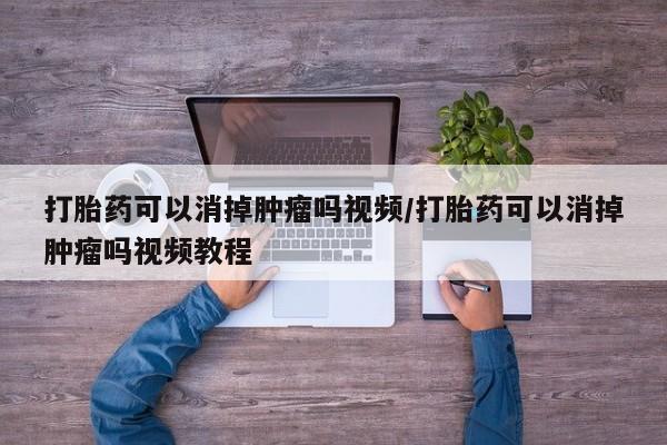推荐个卖打胎药的联系方式，打胎药可以消掉肿瘤吗视频/打胎药可以消掉肿瘤吗视频教程