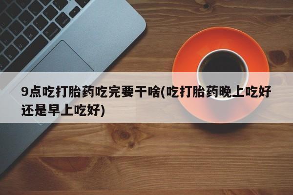 推荐个卖打胎药的联系方式，9点吃打胎药吃完要干啥(吃打胎药晚上吃好还是早上吃好)
