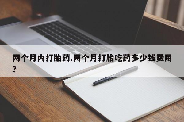 推荐个卖打胎药的联系方式，两个月内打胎药.两个月打胎吃药多少钱费用？